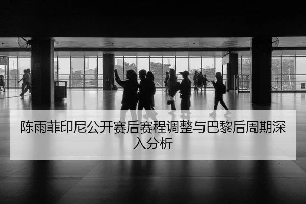 陈雨菲印尼公开赛后赛程调整与巴黎后周期深入分析