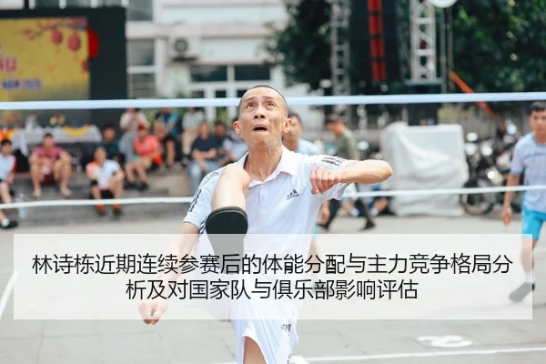 林诗栋近期连续参赛后的体能分配与主力竞争格局分析及对国家队与俱乐部影响评估
