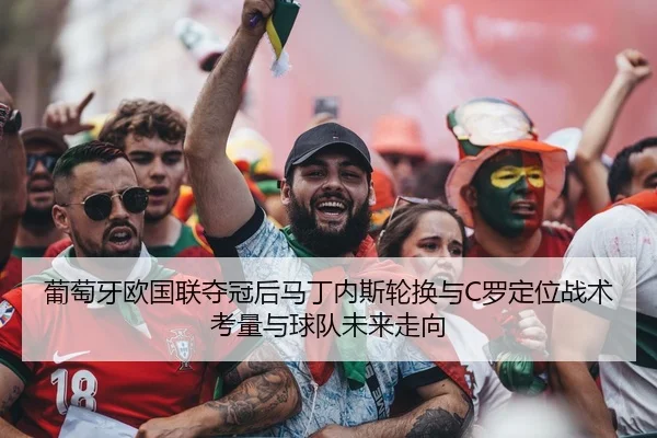 葡萄牙欧国联夺冠后马丁内斯轮换与C罗定位战术考量与球队未来走向